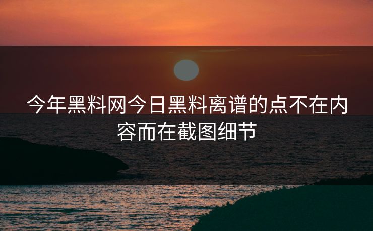 今年黑料网今日黑料离谱的点不在内容而在截图细节