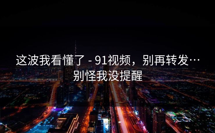 这波我看懂了 - 91视频，别再转发…别怪我没提醒