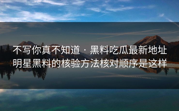 不写你真不知道 · 黑料吃瓜最新地址明星黑料的核验方法核对顺序是这样