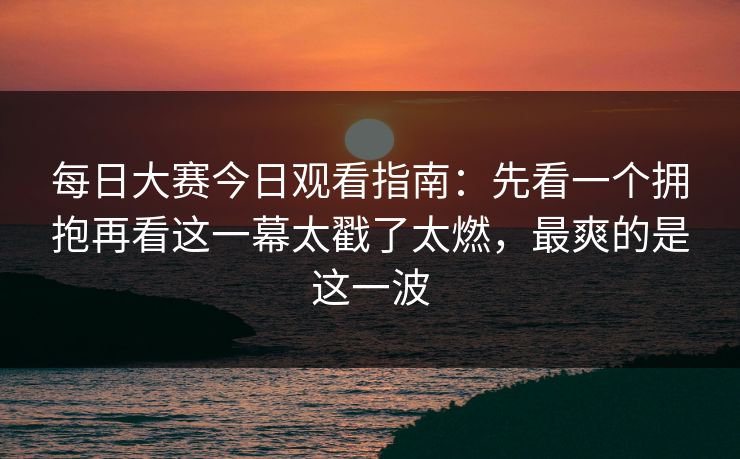 每日大赛今日观看指南:先看一个拥抱再看这一幕太戳了太燃,最爽的是这一波 每日大赛今日观看指南:先看一个拥抱再看这一幕太戳了太燃,最爽的是这一波