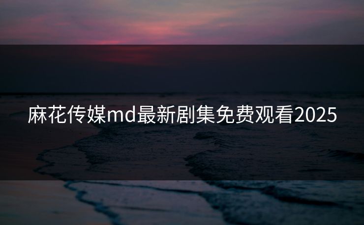 麻花传媒md最新剧集免费观看2025 麻花传媒md最新剧集免费观看2025