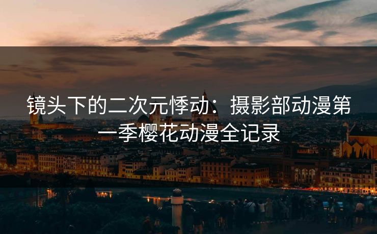 镜头下的二次元悸动:摄影部动漫第一季樱花动漫全记录 镜头下的二次元悸动:摄影部动漫第一季樱花动漫全记录