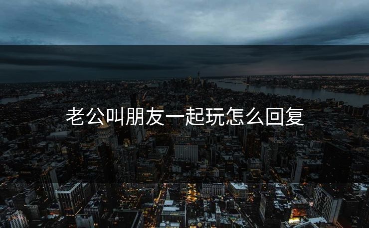 老公叫朋友一起玩怎么回复 老公叫朋友一起玩怎么回复
