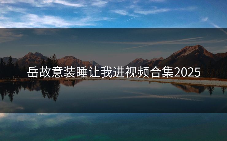 岳故意装睡让我进视频合集2025 岳故意装睡让我进视频合集2025