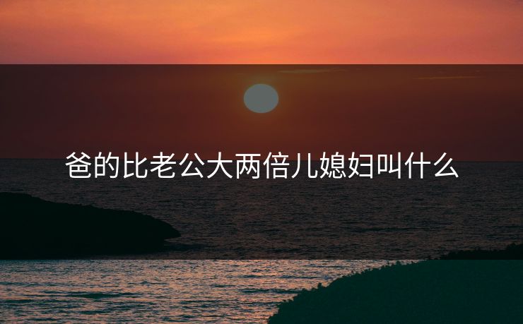 爸的比老公大两倍儿媳妇叫什么