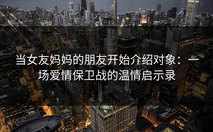 当女友妈妈的朋友开始介绍对象：一场爱情保卫战的温情启示录