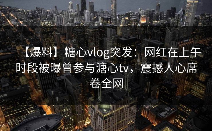【爆料】糖心vlog突发：网红在上午时段被曝曾参与溏心tv，震撼人心席卷全网
