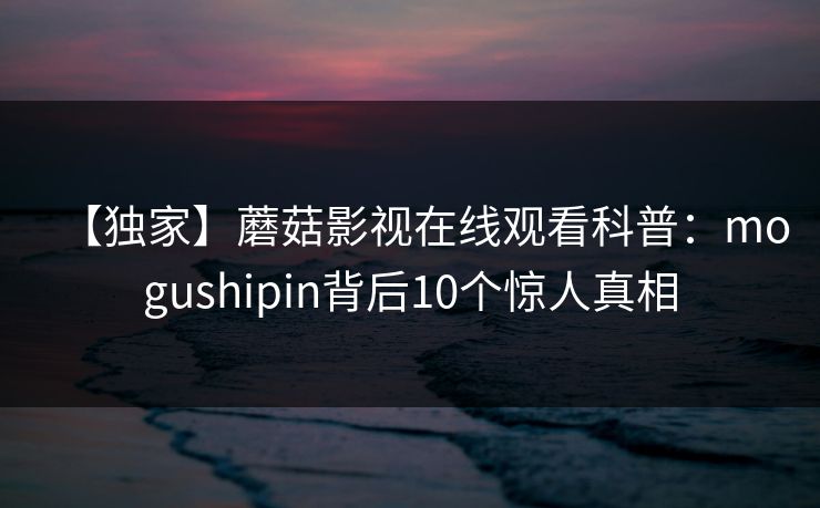【独家】蘑菇影视在线观看科普:mogushipin背后10个惊人真相 【独家】蘑菇影视在线观看科普:mogushipin背后10个惊人真相