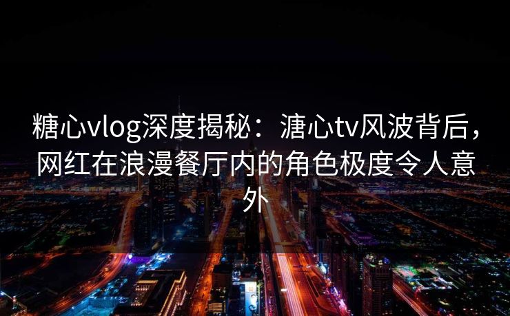 糖心vlog深度揭秘：溏心tv风波背后，网红在浪漫餐厅内的角色极度令人意外