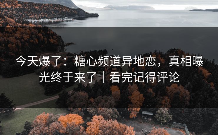 今天爆了：糖心频道异地恋，真相曝光终于来了｜看完记得评论