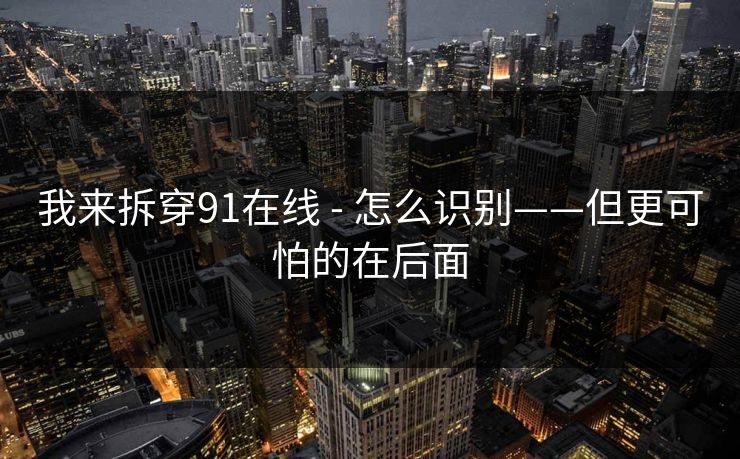 我来拆穿91在线 - 怎么识别——但更可怕的在后面