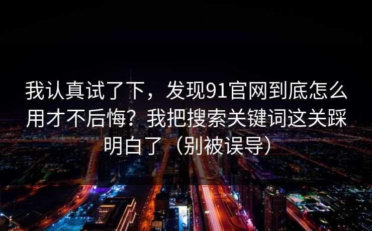 我认真试了下，发现91官网到底怎么用才不后悔？我把搜索关键词这关踩明白了（别被误导）