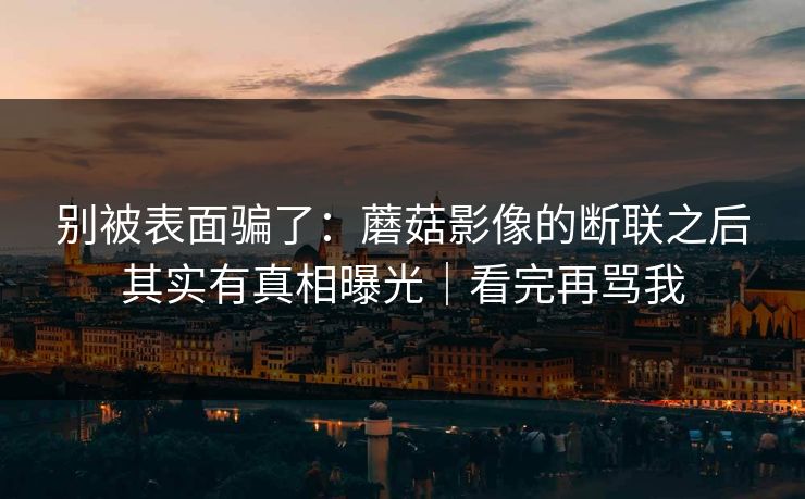 别被表面骗了:蘑菇影像的断联之后其实有真相曝光|看完再骂我 别被表面骗了:蘑菇影像的断联之后其实有真相曝光|看完再骂我
