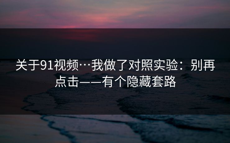 关于91视频…我做了对照实验:别再点击——有个隐藏套路 关于91视频…我做了对照实验:别再点击——有个隐藏套路