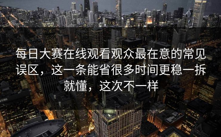 每日大赛在线观看观众最在意的常见误区，这一条能省很多时间更稳一拆就懂，这次不一样