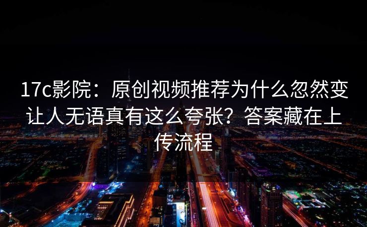 17c影院：原创视频推荐为什么忽然变让人无语真有这么夸张？答案藏在上传流程
