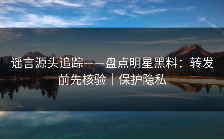 谣言源头追踪——盘点明星黑料：转发前先核验｜保护隐私