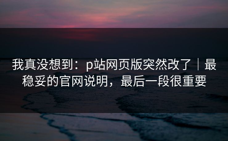 我真没想到:p站网页版突然改了|最稳妥的官网说明,最后一段很重要 我真没想到:p站网页版突然改了|最稳妥的官网说明,最后一段很重要