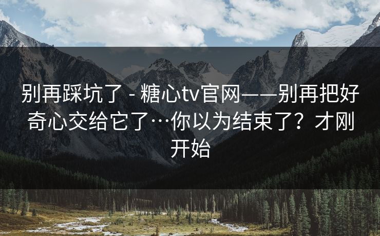 别再踩坑了 - 糖心tv官网——别再把好奇心交给它了…你以为结束了？才刚开始
