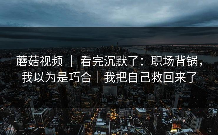 蘑菇视频 | 看完沉默了:职场背锅,我以为是巧合|我把自己救回来了 蘑菇视频 | 看完沉默了:职场背锅,我以为是巧合|我把自己救回来了
