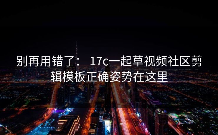 别再用错了： 17c一起草视频社区剪辑模板正确姿势在这里