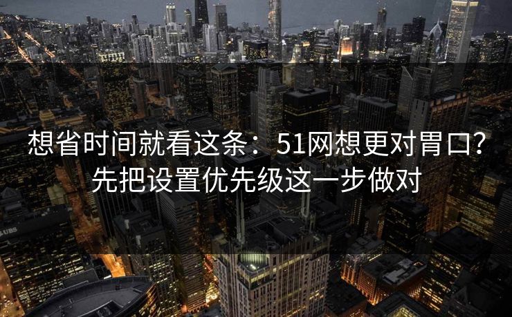 想省时间就看这条:51网想更对胃口?先把设置优先级这一步做对 想省时间就看这条:51网想更对胃口?先把设置优先级这一步做对